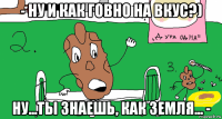 - ну и как говно на вкус?) ну...ты знаешь, как земля... -