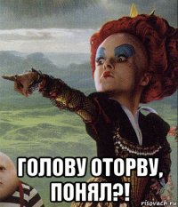  голову оторву, понял?!