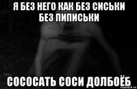 я без него как без сиськи без пиписьки сососать соси долбоёб