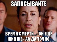записывайте время смерти..,- он ещё жив же,- аа да точно