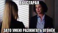 вы старая зато умею разжигать огонёк