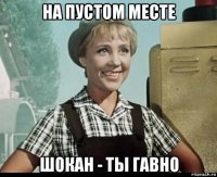 на пустом месте шокан - ты гавно