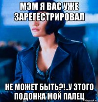 мэм я вас уже зарегестрировал не может быть?!..у этого подонка мой палец