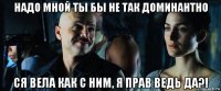 надо мной ты бы не так доминантно ся вела как с ним, я прав ведь да?!