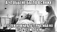 а чтобы не было всяких а еслей нужна альтернатива но ведь всем похуй