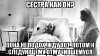 сестра как он? пока не подох, жду вот..потом к следующему отмучившемуся