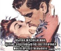  пылко,жадно,нежно, целую-зацеловываю светланчика моего прелестненького !