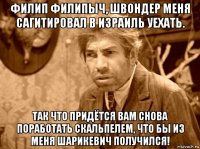филип филипыч, швондер меня сагитировал в израиль уехать. так что придётся вам снова поработать скальпелем, что бы из меня шарикевич получился!