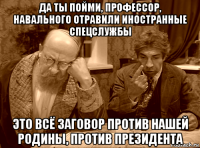 да ты пойми, профессор, навального отравили иностранные спецслужбы это всё заговор против нашей родины, против президента