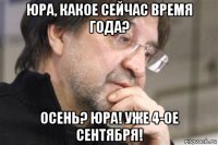 юра, какое сейчас время года? осень? юра! уже 4-ое сентября!