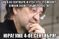 ну 4-ое сентября. и что? что это меняет в моей экзистенциальности? юра! уже 4-ое сентября!
