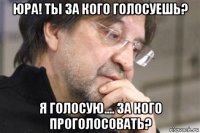 юра! ты за кого голосуешь? я голосую.... за кого проголосовать?