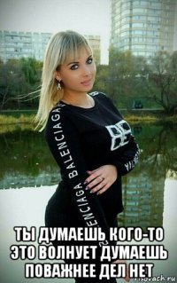  ты думаешь кого-то это волнует думаешь поважнее дел нет