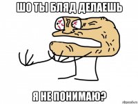шо ты бляд делаешь я не понимаю?