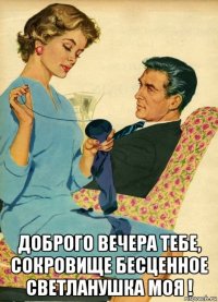  доброго вечера тебе, сокровище бесценное светланушка моя !
