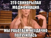 это свинорылая модификация мы работаем. неудачно получилась