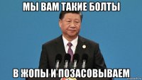 мы вам такие болты в жопы и позасовываем