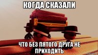 когда сказали что без пятого друга не приходить