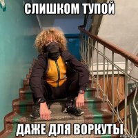 слишком тупой даже для воркуты