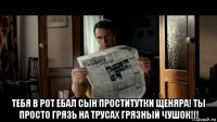  тебя в рот ебал сын проститутки щеняра! ты просто грязь на трусах грязный чушок!!!