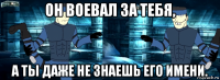 он воевал за тебя, а ты даже не знаешь его имени.