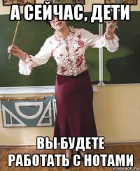 а сейчас, дети вы будете работать с нотами