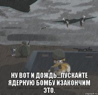  ну вот и дождь...пускайте ядерную бомбу изакончим это.