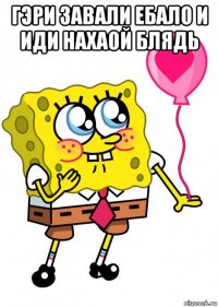 гэри завали ебало и иди нахаой блядь 