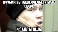 возьми вытащи хуй, обеби мать свою. и заплатишь.