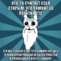 кто-то считает себя старым, что помнит 3d логотип стс а я настолько стар, что помню когда у телевизоров раньше не было пультов и показывало всего 2 канала