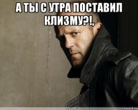 а ты с утра поставил клизму?!, 