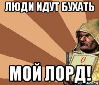 люди идут бухать мой лорд!