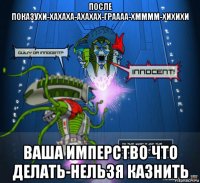 после показухи-хахаха-ахахах-граааа-хмммм-хихихи ваша имперство что делать-нельзя казнить