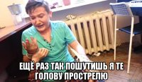  ещё раз так пошутишь я те голову прострелю