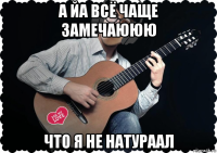 а йа всё чаще замечаююю что я не натураал