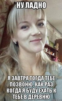 ну ладно я завтра тогда тебе позвоню, как раз когда я буду ехать к тебе в деревню
