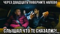 через двадцать поверните налево слышал что те сказали?!