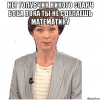 нет голубчик никого спанч боба пока ты не сделаешь математику 