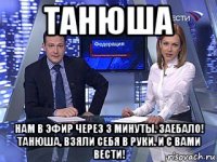 танюша нам в эфир через 3 минуты. заебало! танюша, взяли себя в руки. и с вами вести!