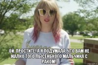  ой, простите! а я подумала, что вам не жалко того лысенького мальчика с раком!