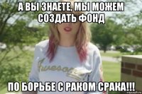 а вы знаете, мы можем создать фонд по борьбе с раком срака!!!
