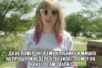  - да не помер он! я ему клубнику и мишку на прошлой неделе отвозила! - помер он. как его там звали?