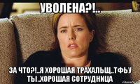 уволена?!.. за что?!..я хорошая трахальщ..тфьу ты..хорошая сотрудница