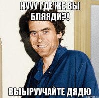 нууу где же вы бляяди?! выыруучайте дядю