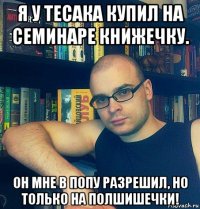 я у тесака купил на семинаре книжечку. он мне в попу разрешил, но только на полшишечки!