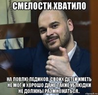 смелости хватило на ловлю педиков, своих детей иметь не мог и хорошо даже такие ублюдки не должны размножаться..