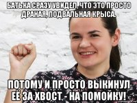 батька сразу увидел, что это просто драная, подвальная крыса. потому и просто выкинул её за хвост - на помойку!