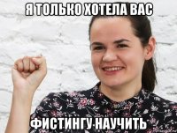 я только хотела вас фистингу научить