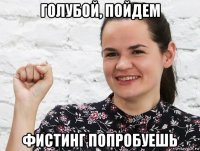 голубой, пойдем фистинг попробуешь