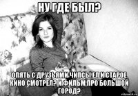 ну где был? опять с друзьями чипсы ел и старое кино смотрел? и фильм про большой город?